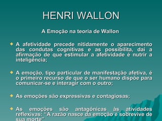HENRI   WALLON A Emoção na teoria de Wallon  A afetividade precede nitidamente o aparecimento das condutas cognitivas e as possibilita, daí a afirmação de que estimular a afetividade é nutrir a inteligência; A emoção, tipo particular de manifestação afetiva, é o primeiro recurso de que o ser humano dispõe para comunicar-se e interagir com o outro; As emoções são expressivas e contagiosas; As emoções são antagônicas às atividades reflexivas: “A razão nasce da emoção e sobrevive de sua morte” 
