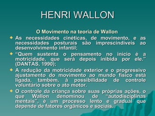 HENRI   WALLON O Movimento na teoria de Wallon  As necessidades cinéticas, de movimento, e as necessidades posturais são imprescindíveis ao desenvolvimento infantil; “ Quem sustenta o pensamento no início é a motricidade, que será depois inibida por ele.” (DANTAS, 1990); A redução da motricidade exterior e o progressivo ajustamento do movimento ao mundo físico está ligada, também, à possibilidade de controle voluntário sobre o ato motor. O controle da criança sobre suas próprias ações, o que Wallon denominou de “autodisciplinas mentais”, é um processo lento e gradual que depende de fatores orgânicos e sociais.  