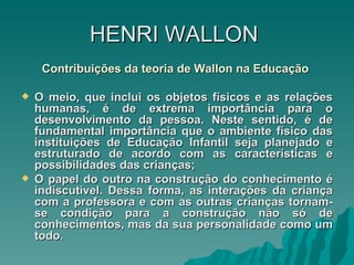 HENRI   WALLON  Contribuições da teoria de Wallon na Educação   O meio, que inclui os objetos físicos e as relações humanas, é de extrema importância para o desenvolvimento da pessoa. Neste sentido, é de fundamental importância que o ambiente físico das instituições de Educação Infantil seja planejado e estruturado de acordo com as características e possibilidades das crianças; O papel do outro na construção do conhecimento é indiscutível. Dessa forma, as interações da criança com a professora e com as outras crianças tornam-se condição para a construção não só de conhecimentos, mas da sua personalidade como um todo.  