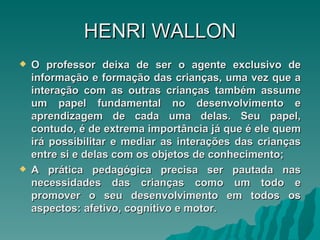 HENRI   WALLON O professor deixa de ser o agente exclusivo de informação e formação das crianças, uma vez que a interação com as outras crianças também assume um papel fundamental no desenvolvimento e aprendizagem de cada uma delas. Seu papel, contudo, é de extrema importância já que é ele quem irá possibilitar e mediar as interações das crianças entre si e delas com os objetos de conhecimento; A prática pedagógica precisa ser pautada nas necessidades das crianças como um todo e promover o seu desenvolvimento em todos os aspectos: afetivo, cognitivo e motor. 