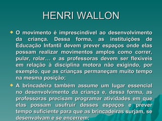 HENRI   WALLON O movimento é imprescindível ao desenvolvimento da criança. Dessa forma, as  instituições de Educação Infantil devem prever espaços onde elas possam realizar movimentos amplos como correr, pular, rolar… e as professoras devem ser flexíveis em relação à disciplina motora não exigindo, por exemplo, que as crianças permaneçam muito tempo na mesma posição; A brincadeira também assume um lugar essencial no desenvolvimento da criança e, dessa forma,  as professoras precisam programar atividades em que elas possam usufruir desses espaços e prever  tempo suficiente para que as brincadeiras surjam, se desenvolvam e se encerrem; 