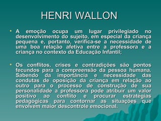 HENRI   WALLON  A emoção ocupa um lugar privilegiado no desenvolvimento do sujeito, em especial da criança pequena e, portanto, verifica-se a necessidade de uma boa relação afetiva entre a professora e a criança no contexto da Educação Infantil; Os conflitos, crises e contradições são pontos fecundos para a compreensão da pessoa humana. Sabendo da importância e necessidade das condutas de oposição da criança em relação ao outro para o processo de construção de sua personalidade a professora pode atribuir um valor positivo ao conflito e procurar estratégias pedagógicas para contornar as situações que envolvem maior descontrole emocional.  