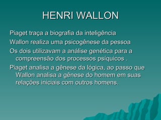HENRI   WALLON Piaget traça a biografia da inteligência Wallon realiza uma psicogênese da pessoa Os dois utilizavam a análise genética para a compreensão dos processos psíquicos . Piaget analisa a gênese da lógica, ao passo que Wallon analisa a gênese do homem em suas relações iniciais com outros homens. 