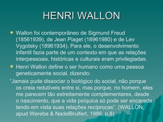 HENRI   WALLON Wallon foi contemporâneo de Sigmund Freud (18561939), de Jean Piaget (18961980) e de Lev Vygotsky (18961934). Para ele, o desenvolvimento infantil fazia parte de um contexto em que as relações interpessoais, históricas e culturais eram privilegiadas. Henri Wallon define o ser humano como uma pessoa geneticamente social, dizendo: “ Jamais pude dissociar o biológico do social, não porque os creia redutíveis entre si, mas porque, no homem, eles me parecem tão estreitamente complementares, desde o nascimento, que a vida psíquica só pode ser encarada tendo em vista suas relações recíprocas”. (WALLON, apud Werebe & NadelBrulfert, 1986, p.8) 