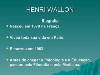 HENRI   WALLON Biografia Nasceu em 1879 na França. Viveu toda sua vida em Paris. E morreu em 1962. Antes de chegar a Psicologia e à Educação, passou pela Filosofia e pela Medicina. 