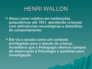 HENRI   WALLON Atuou como médico em instituições psiquiátricas até 1931, atendendo crianças com deficiências neurológicas e distúrbios de comportamento. Ele via e escola como um contexto privilegiado para o estudo da criança. Acreditava que a Pedagogia oferecia campos de observação à Psicologia e questões para investigação. 