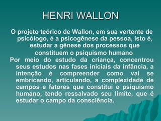 HENRI   WALLON O projeto teórico de Wallon, em sua vertente de psicólogo, é a psicogênese da pessoa, isto é, estudar a gênese dos processos que constituem o psiquismo humano . Por meio do estudo da criança, concentrou seus estudos nas fases iniciais da infância, a intenção é compreender como vai se embricando, articulando, a complexidade de campos e fatores que constitui o psiquismo humano, tendo ressalvado seu limite, que é estudar o campo da consciência. 