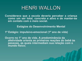 HENRI   WALLON Considerava que a escola deveria perceber a criança como um ser total, concreto e ativo e de manter-se em contato com o meio social. Estágios do Desenvolvimento Mental 1º Estágio: impulsivo-emocional (1º ano de vida) Ocorre no 1° ano de vida. A predominância da afetividade orienta as primeiras reações do bebê às pessoas, as quais intermediam sua relação com o mundo físico;   