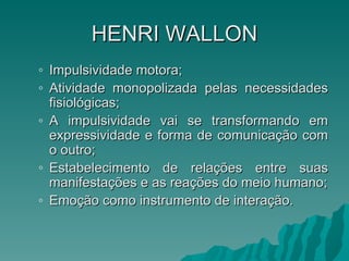 HENRI   WALLON Impulsividade motora; Atividade monopolizada pelas necessidades fisiológicas; A impulsividade vai se transformando em expressividade e forma de comunicação com o outro; Estabelecimento de relações entre suas manifestações e as reações do meio humano; Emoção como instrumento de interação. 