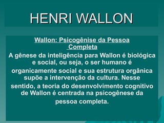HENRI   WALLON Wallon: Psicogênise da Pessoa Completa A gênese da inteligência para Wallon é biológica e social, ou seja, o ser humano é organicamente social e sua estrutura orgânica supõe a intervenção da cultura. Nesse sentido, a teoria do desenvolvimento cognitivo de Wallon é centrada na psicogênese da pessoa completa. 