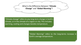 “Global Warning” refers to the long-terms increase in
Earth’s average temperature.
What Is the Difference Between "Climate
Change" and "Global Warming"?
"Climate change" refers to any long-term change in Earth's
climate, or in the climate of a region or city. This includes
warming, cooling and changes besides temperature.
 