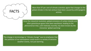 More than 97 per cent of climate scientists agree that changes to the
global climate in the last century have been caused by anthropogenic
activity.
Since the industrial revolution, global emissions of carbon dioxide and
other greenhouse gases have been exorbitant, leading to the
phenomenon that, until relatively recently, has been known by the
misnomer ‘global warming’.
The change in terminology to “climate change” was to emphasise that
the pollution of our atmosphere could result in a variety of extreme
weather events, not just warming.
 
