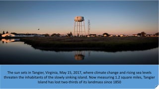 The sun sets in Tangier, Virginia, May 15, 2017, where climate change and rising sea levels
threaten the inhabitants of the slowly sinking island. Now measuring 1.2 square miles, Tangier
Island has lost two-thirds of its landmass since 1850
 