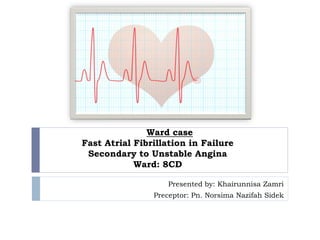 Ward case
Fast Atrial Fibrillation in Failure
Secondary to Unstable Angina
Ward: 8CD
Presented by: Khairunnisa Zamri
Preceptor: Pn. Norsima Nazifah Sidek
 