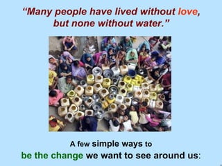 “ Many people have lived without   love , but none without water.” A few   simple ways   to be the change  we want to see around us : 