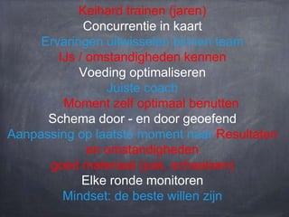 Keihard trainen (jaren)
Concurrentie in kaart
Ervaringen uitwisselen binnen team
IJs / omstandigheden kennen
Voeding optimaliseren
Juiste coach
Moment zelf optimaal benutten
Schema door - en door geoefend
Aanpassing op laatste moment naar Resultaten
en omstandigheden
goed materiaal (pak, schaatsen)
Elke ronde monitoren
Mindset: de beste willen zijn

 