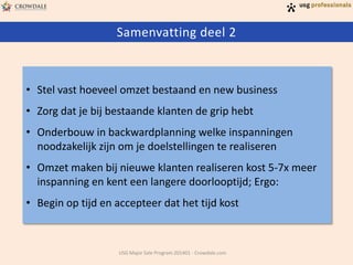 Samenvatting deel 2

• Stel vast hoeveel omzet bestaand en new business
• Zorg dat je bij bestaande klanten de grip hebt
• Onderbouw in backwardplanning welke inspanningen
noodzakelijk zijn om je doelstellingen te realiseren

• Omzet maken bij nieuwe klanten realiseren kost 5-7x meer
inspanning en kent een langere doorlooptijd; Ergo:
• Begin op tijd en accepteer dat het tijd kost

USG Major Sale Program 201401 - Crowdale.com

 