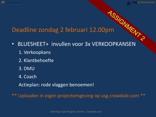 Deadline zondag 2 februari 12.00pm
• BLUESHEET+ invullen voor 3x VERKOOPKANSEN
1. Verkoopkans
2. Klantbehoefte
3. DMU
4. Coach
Actieplan: rode vlaggen benoemen!
** Uploaden in eigen projectomgeving op usg.crowdale.com **
USG Major Sale Program 201401 - Crowdale.com

 