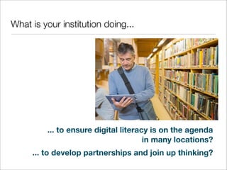 What is your institution doing...

... to ensure digital literacy is on the agenda
in many locations?
... to develop partnerships and join up thinking?

 