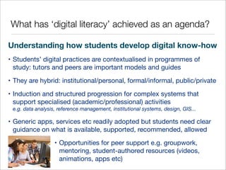 What has ‘digital literacy’ achieved as an agenda?
Understanding how students develop digital know-how
• Students’ digital practices are contextualised in programmes of
study: tutors and peers are important models and guides
• They are hybrid: institutional/personal, formal/informal, public/private
• Induction and structured progression for complex systems that
support specialised (academic/professional) activities
e.g. data analysis, reference management, institutional systems, design, GIS...

• Generic apps, services etc readily adopted but students need clear
guidance on what is available, supported, recommended, allowed
• Opportunities for peer support e.g. groupwork,
mentoring, student-authored resources (videos,
animations, apps etc)

 