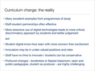 Curriculum change: the reality
• Many excellent examples from programmes of study
• Staﬀ-student partnerships often eﬀective
• More extensive use of digital technologies leads to more critical,
discriminatory approach by students and better judgement
but
• Student digital know-how seen with more concern than excitement
• Innovators may be in under-valued positions and roles
• Staﬀ have no time to innovate / students can be conservative
• Profound changes - borderless or ﬂipped classroom, open and
public pedagogies, student as producer - are highly challenging

 