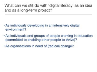 What can we still do with ‘digital literacy’ as an idea
and as a long-term project?

• As individuals developing in an intensively digital
environment?
• As individuals and groups of people working in education
(committed to enabling other people to thrive)?
• As organisations in need of (radical) change?

 
