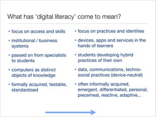 What has ‘digital literacy’ come to mean?
• focus on access and skills

• focus on practices and identities

• institutional / business
systems

• devices, apps and services in the
hands of learners

• passed on from specialists
to students

• students developing hybrid
practices of their own

• computers as distinct
objects of knowledge

• data, communications, technosocial practices (device-neutral)

• formally acquired, testable,
standardised

• often informally acquired,
emergent, diﬀerentiated, personal,
piecemeal, reactive, adaptive...

 