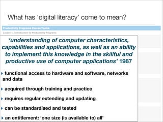 What has ‘digital literacy’ come to mean?
‘understanding of computer characteristics,
capabilities and applications, as well as an ability
to implement this knowledge in the skillful and
productive use of computer applications’ 1987
‣ functional access to hardware and software, networks
and data

‣ acquired through training and practice
‣ requires regular extending and updating
‣ can be standardised and tested
‣ an entitlement: ‘one size (is available to) all’

 
