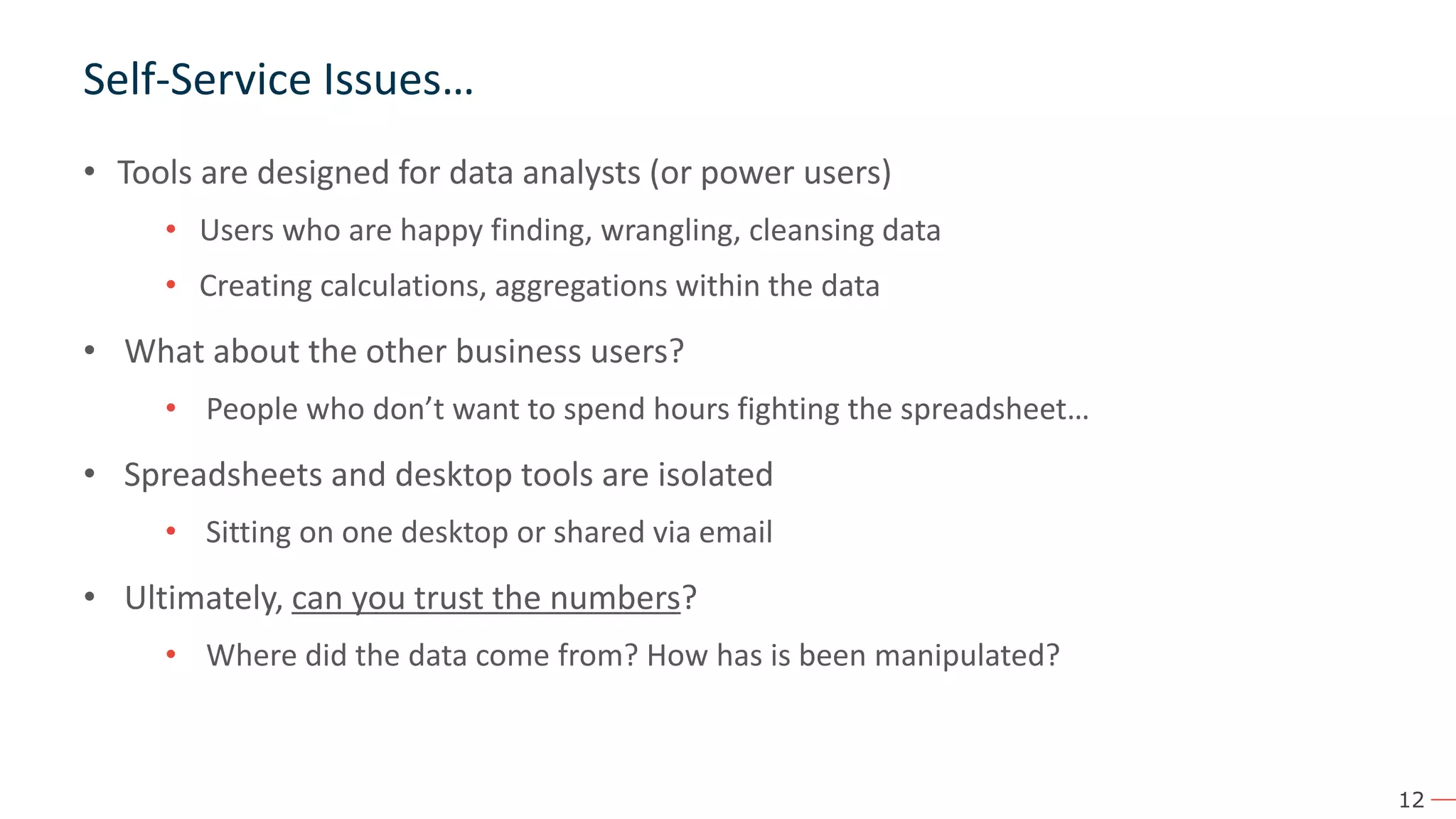 12 Self-Service Issues… • Tools are designed for data analysts (or power users) • Users who are happy finding, wrangling, cleansing data • Creating calculations, aggregations within the data • What about the other business users? • People who don’t want to spend hours fighting the spreadsheet… • Spreadsheets and desktop tools are isolated • Sitting on one desktop or shared via email • Ultimately, can you trust the numbers? • Where did the data come from? How has is been manipulated? 