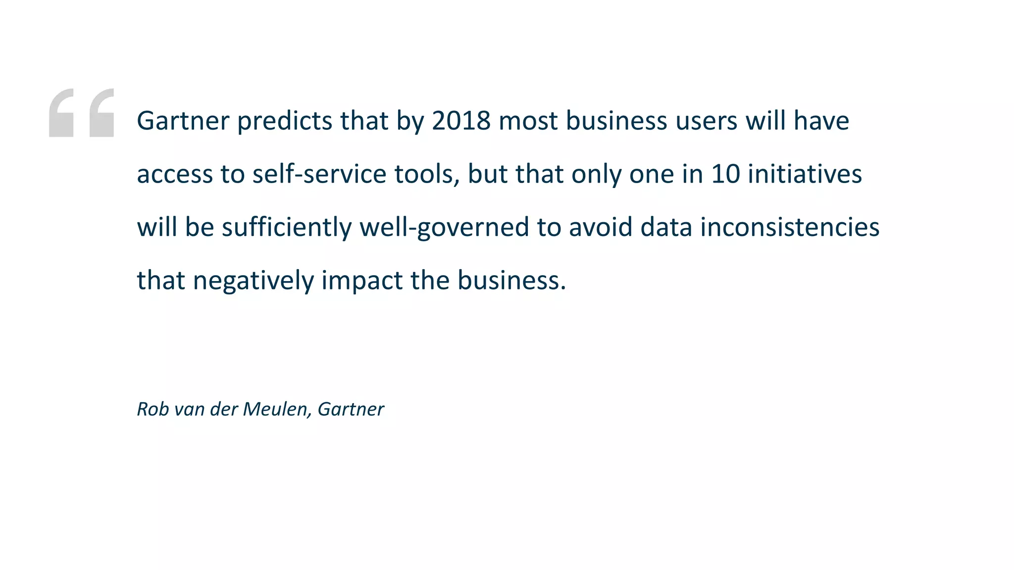 Rob van der Meulen, Gartner Gartner predicts that by 2018 most business users will have access to self-service tools, but that only one in 10 initiatives will be sufficiently well-governed to avoid data inconsistencies that negatively impact the business. 