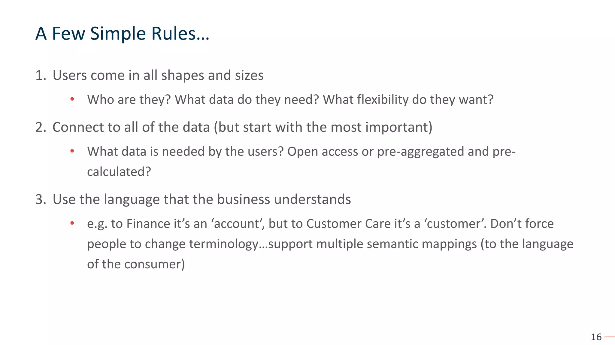16 A Few Simple Rules… 1. Users come in all shapes and sizes • Who are they? What data do they need? What flexibility do they want? 2. Connect to all of the data (but start with the most important) • What data is needed by the users? Open access or pre-aggregated and pre- calculated? 3. Use the language that the business understands • e.g. to Finance it’s an ‘account’, but to Customer Care it’s a ‘customer’. Don’t force people to change terminology…support multiple semantic mappings (to the language of the consumer) 