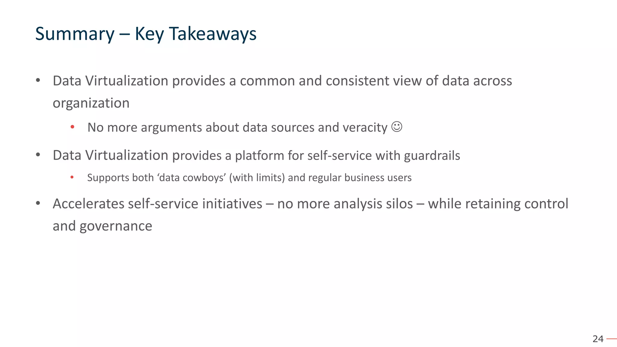 24 Summary – Key Takeaways • Data Virtualization provides a common and consistent view of data across organization • No more arguments about data sources and veracity ☺ • Data Virtualization provides a platform for self-service with guardrails • Supports both ‘data cowboys’ (with limits) and regular business users • Accelerates self-service initiatives – no more analysis silos – while retaining control and governance 