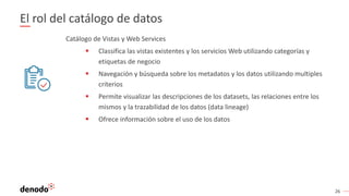 26
El rol del catálogo de datos
Catálogo de Vistas y Web Services
 Classifica las vistas existentes y los servicios Web utilizando categorías y
etiquetas de negocio
 Navegación y búsqueda sobre los metadatos y los datos utilizando multiples
criterios
 Permite visualizar las descripciones de los datasets, las relaciones entre los
mismos y la trazabilidad de los datos (data lineage)
 Ofrece información sobre el uso de los datos
 