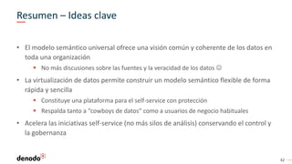 42
Resumen – Ideas clave
• El modelo semántico universal ofrece una visión común y coherente de los datos en
toda una organización
 No más discusiones sobre las fuentes y la veracidad de los datos 
• La virtualización de datos permite construir un modelo semántico flexible de forma
rápida y sencilla
 Constituye una plataforma para el self-service con protección
 Respalda tanto a “cowboys de datos“ como a usuarios de negocio habituales
• Acelera las iniciativas self-service (no más silos de análisis) conservando el control y
la gobernanza
 