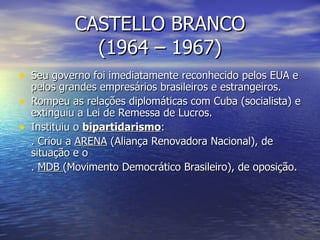 CASTELLO BRANCO (1964 – 1967) Seu governo foi imediatamente reconhecido pelos EUA e pelos grandes empresários brasileiros e estrangeiros. Rompeu as relações diplomáticas com Cuba (socialista) e extinguiu a Lei de Remessa de Lucros. Instituiu o  bipartidarismo : . Criou a  ARENA  (Aliança Renovadora Nacional), de situação e o .  MDB  (Movimento Democrático Brasileiro), de oposição. 