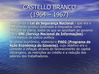 CASTELLO BRANCO (1964 – 1967) Criou ainda a  Lei de Segurança Nacional -  que era o instrumento jurídico destinado a enquadrar como inimigos da pátria, todos os que se opunham ao governo -, e o  SNI (Serviço Nacional de Informações)  – uma espécie de polícia política. No plano econômico, elaborou o  PAEG (Programa de Ação Econômica do Governo) , cujo objetivo era o combate à inflação através do favorecimento do capital estrangeiro, as restrições ao crédito e a redução dos salários dos trabalhadores. 