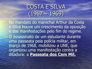 COSTA E SILVA (1967 – 1969) No mandato do marechal Arthur da Costa e Silva houve um crescimento da oposição e das manifestações pelo fim do regime. O assassinato de um estudante durante uma passeata pela polícia militar, em março de 1968, mobilizou a UNE, que organizou uma manifestação contra a ditadura: a  Passeata dos Cem Mil. 