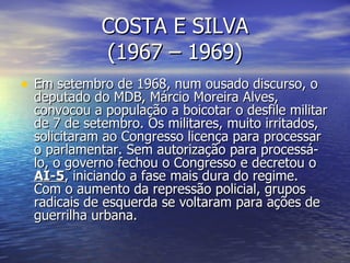 COSTA E SILVA (1967 – 1969) Em setembro de 1968, num ousado discurso, o deputado do MDB, Márcio Moreira Alves, convocou a população a boicotar o desfile militar de 7 de setembro. Os militares, muito irritados, solicitaram ao Congresso licença para processar o parlamentar. Sem autorização para processá-lo, o governo fechou o Congresso e decretou o  AI-5 , iniciando a fase mais dura do regime. Com o aumento da repressão policial, grupos radicais de esquerda se voltaram para ações de guerrilha urbana. 