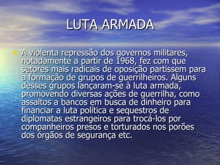 LUTA ARMADA A violenta repressão dos governos militares, notadamente a partir de 1968, fez com que setores mais radicais de oposição partissem para a formação de grupos de guerrilheiros. Alguns desses grupos lançaram-se à luta armada, promovendo diversas ações de guerrilha, como assaltos a bancos em busca de dinheiro para financiar a luta política e sequestros de diplomatas estrangeiros para trocá-los por companheiros presos e torturados nos porões dos órgãos de segurança etc.  