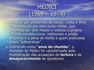 MÉDICI (1969 – 1974) Afastado por problemas de saúde, Costa e Silva foi substituído por uma junta militar, que governou por dois meses e realizou a própria reforma constitucional, instituindo a prisão perpétua e a pena de morte a quem praticasse ações “subversivas”.  Conhecido como “ anos de chumbo ”, o mandato de Médici foi caracterizado pela multiplicação das acusações de  tortura  e de  desaparecimento  de opositores. 
