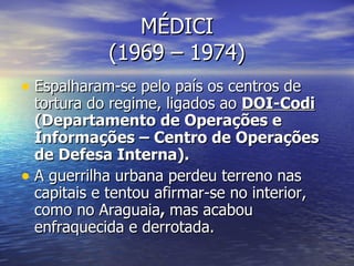 MÉDICI (1969 – 1974) Espalharam-se pelo país os centros de tortura do regime, ligados ao  DOI-Codi  (Departamento de Operações e Informações – Centro de Operações de Defesa Interna). A guerrilha urbana perdeu terreno nas capitais e tentou afirmar-se no interior, como no Araguaia ,  mas acabou enfraquecida e derrotada. 