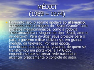 MÉDICI (1969 – 1974) Enquanto isso, o regime apelava ao  ufanismo , tentando criar a imagem do “Brasil Grande” com projetos megalomaníacos, como a rodovia Transamazônica e slogans do tipo “Brasil, ame-o ou deixe-o”. Para divulgar seus projetos para o país, o governo militar utilizou-se, em grande medida, da televisão. Por essa época, beneficiada pelo apoio do governo, de quem se transformou em porta-voz, a TV Globo expandiu-se até se tornar rede nacional e alcançar praticamente o controle do setor. 