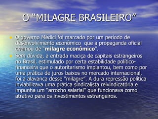 O “MILAGRE BRASILEIRO” O governo Médici foi marcado por um período de desenvolvimento econômico  que a propaganda oficial chamou de “ milagre econômico ”. Sem dúvida, a entrada maciça de capitais estrangeiros no Brasil, estimulado por certa estabilidade político-financeira que o autoritarismo implantou, bem como por uma prática de juros baixos no mercado internacional, foi a alavanca desse “milagre”. A dura repressão política inviabilizava uma prática sindicalista reivindicatória e impunha um “arrocho salarial” que funcionava como atrativo para os investimentos estrangeiros.  