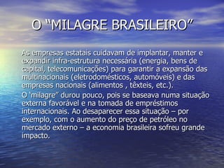 O “MILAGRE BRASILEIRO” As empresas estatais cuidavam de implantar, manter e expandir infra-estrutura necessária (energia, bens de capital, telecomunicações) para garantir a expansão das multinacionais (eletrodomésticos, automóveis) e das empresas nacionais (alimentos , têxteis, etc.). O ‘milagre” durou pouco, pois se baseava numa situação externa favorável e na tomada de empréstimos internacionais. Ao desaparecer essa situação – por exemplo, com o aumento do preço de petróleo no mercado externo – a economia brasileira sofreu grande impacto.  