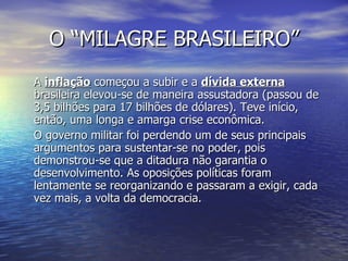 O “MILAGRE BRASILEIRO” A  inflação  começou a subir e a  dívida externa  brasileira elevou-se de maneira assustadora (passou de 3,5 bilhões para 17 bilhões de dólares). Teve início, então, uma longa e amarga crise econômica. O governo militar foi perdendo um de seus principais argumentos para sustentar-se no poder, pois demonstrou-se que a ditadura não garantia o desenvolvimento. As oposições políticas foram lentamente se reorganizando e passaram a exigir, cada vez mais, a volta da democracia. 