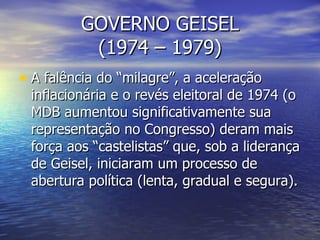 GOVERNO GEISEL (1974 – 1979) A falência do “milagre”, a aceleração inflacionária e o revés eleitoral de 1974 (o MDB aumentou significativamente sua representação no Congresso) deram mais força aos “castelistas” que, sob a liderança de Geisel, iniciaram um processo de abertura política (lenta, gradual e segura). 