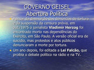GOVERNO GEISEL Abertura Política Apesar da diminuição das denúncias de tortura e da suspensão da censura prévia, em out./1975 o jornalista  Vladimir Herzog  foi encontrado morto nas dependências do Exército, em São Paulo. A versão oficial era de suicídio, mas protestos e atos públicos denunciaram a morte por tortura. Um ano depois, foi editada a  Lei Falcão,  que proibia o debate político na rádio e na TV. 