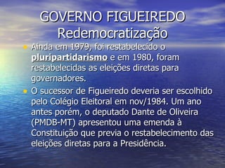 GOVERNO FIGUEIREDO Redemocratização Ainda em 1979, foi restabelecido o  pluripartidarismo  e em 1980, foram restabelecidas as eleições diretas para governadores. O sucessor de Figueiredo deveria ser escolhido pelo Colégio Eleitoral em nov/1984. Um ano antes porém, o deputado Dante de Oliveira (PMDB-MT) apresentou uma emenda à Constituição que previa o restabelecimento das eleições diretas para a Presidência. 