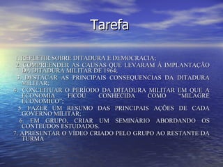 Tarefa 1. REFLETIR SOBRE DITADURA E DEMOCRACIA; 2. COMPREENDER AS CAUSAS QUE LEVARAM À IMPLANTAÇÃO DA DITADURA MILITAR DE 1964; 3. DESTACAR AS PRINCIPAIS CONSEQUENCIAS DA DITADURA MILITAR;  4.  CONCEITUAR O PERÍODO DA DITADURA MILITAR EM QUE A ECONOMIA FICOU CONHECIDA COMO “MILAGRE ECONOMICO”; 5. FAZER UM RESUMO DAS PRINCIPAIS AÇÕES DE CADA GOVERNO MILITAR; 6. EM GRUPO, CRIAR UM SEMINÁRIO ABORDANDO OS CONTEÚDOS ESTUDADOS.  7. APRESENTAR O VÍDEO CRIADO PELO GRUPO AO RESTANTE DA TURMA    
