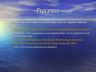 Processo Bem pessoal, para conhecer um pouco mais acesse os seguintes endereços : http://www.portalsaofrancisco.com.br/alfa/ditadura-militar/ditadura-militar-no-brasil- 2.phphttp://www.suapesquisa.com/ditadura/http://www.culturabrasil.pro.br/ditadura.htm http://www.infoescola.com/historia-do-brasil/milagre-economico/ http://www.infoescola.com/historia/golpe-militar-de-1964/ http://www.historiadobrasil.net/ditadura/  